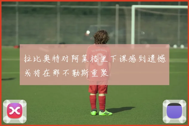 拉比奥特对阿莱格里下课感到遗憾或将在那不勒斯重聚
