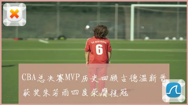 CBA总决赛MVP历史回顾古德温新晋获奖朱芳雨四度荣膺桂冠