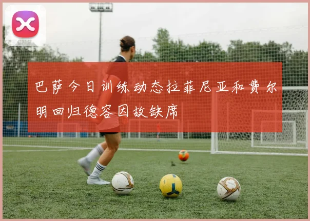 巴萨今日训练动态拉菲尼亚和费尔明回归德容因故缺席
