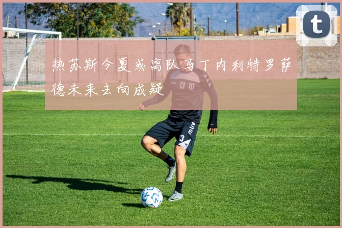热苏斯今夏或离队马丁内利特罗萨德未来去向成疑