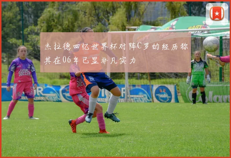 杰拉德回忆世界杯对阵C罗的经历称其在06年已显非凡实力