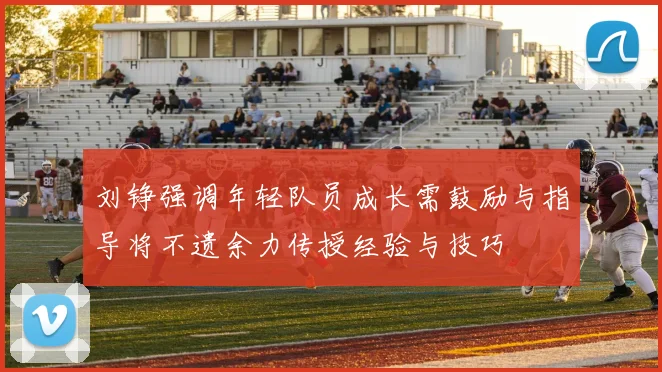 刘铮强调年轻队员成长需鼓励与指导将不遗余力传授经验与技巧