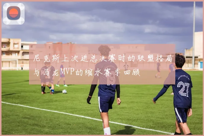 尼克斯上次进总决赛时的联盟格局与马龙MVP的缩水赛季回顾