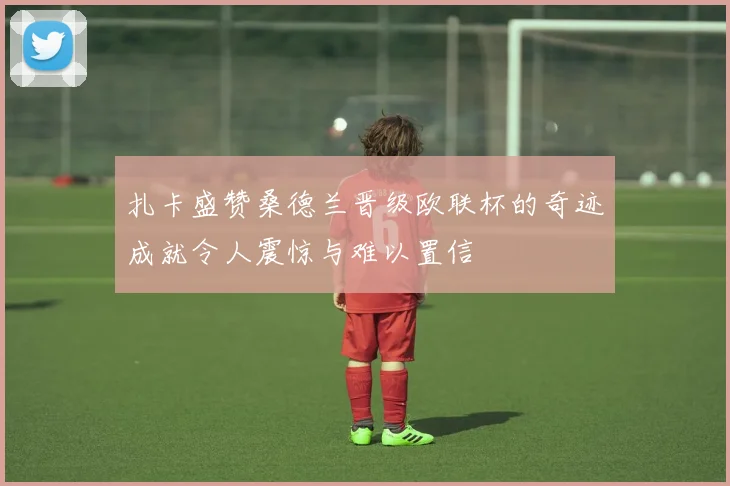 扎卡盛赞桑德兰晋级欧联杯的奇迹成就令人震惊与难以置信